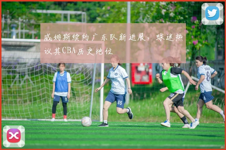 威姆斯续约广东队新进展，球迷热议其CBA历史地位