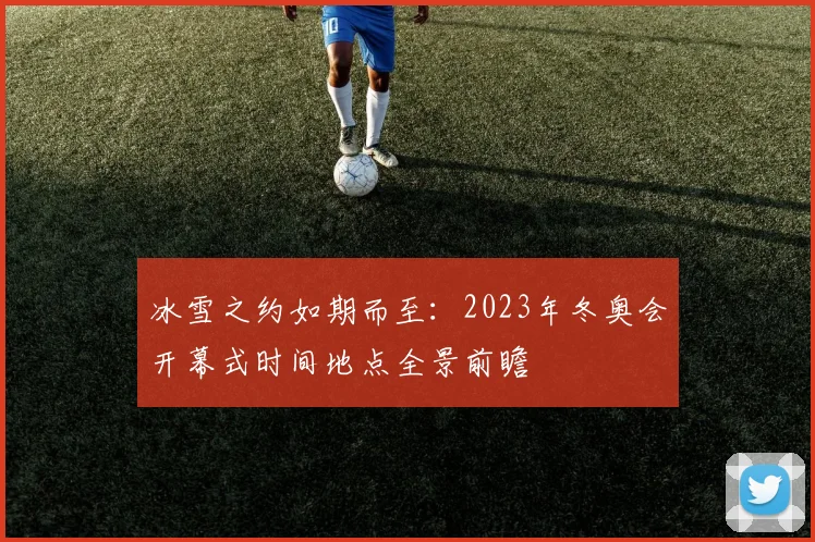 冰雪之约如期而至：2023年冬奥会开幕式时间地点全景前瞻