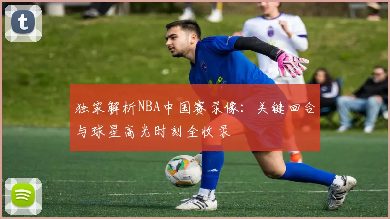 独家解析NBA中国赛录像：关键回合与球星高光时刻全收录