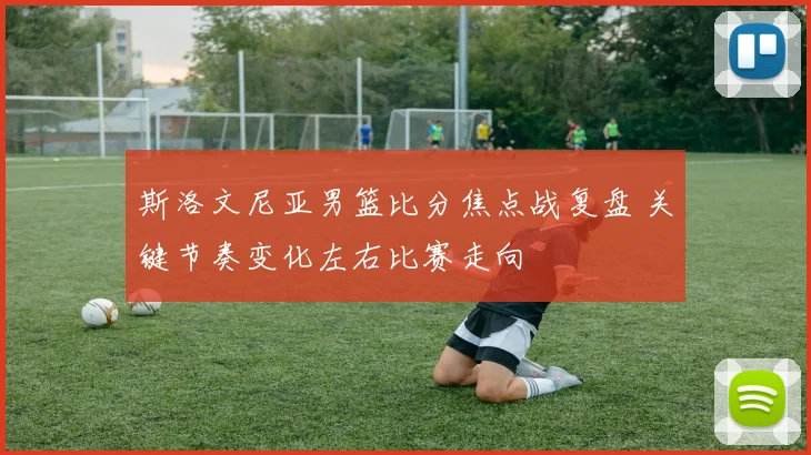 斯洛文尼亚男篮比分焦点战复盘 关键节奏变化左右比赛走向