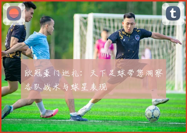 欧冠豪门巡礼：天下足球带您洞察各队战术与球星表现