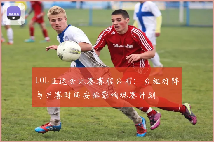 LOL亚运会比赛赛程公布：分组对阵与开赛时间安排影响观赛计划