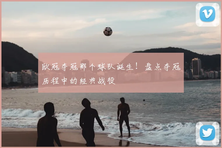 欧冠夺冠那个球队诞生！盘点夺冠历程中的经典战役